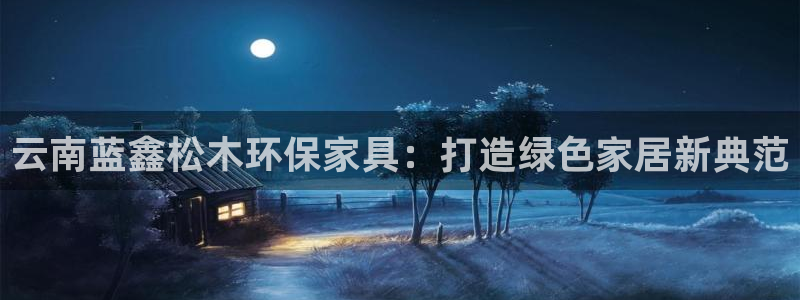 沐鸣平台登录检测：云南蓝鑫松木环保家具：打造绿色家居新典范